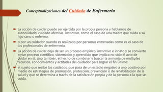Conceptualizaciones del Cuidado de Enfermería
 La acción de cuidar puede ser ejercida por la propia persona y hablamos de
autocuidado; cuidado afectivo- instintivo, como el caso de una madre que cuida a su
hijo sano o enfermo;
 o por un cuidador cuando es realizado por personas entrenadas como es el caso de
los profesionales de enfermería.
 La acción de cuidar deja de ser un proceso empírico, instintivo e innato y se convierte
en un proceso científico, sistemático y aprendido que implica no sólo el acto de
cuidar en sí, sino también, el hecho de combinar y buscar la armonía de múltiples
recursos, conocimientos y actitudes del cuidador para lograr el fin último:
 el sujeto que recibe los cuidados, que pasa de un estadio negativo a uno positivo por
medio de estrategias de promoción, protección, prevención o de rehabilitación de la
salud y que se determina a través de la satisfacción propia y de la persona a la que se
cuida.
 