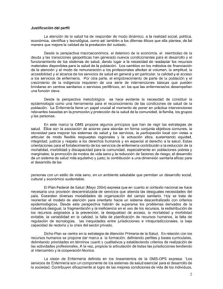 Justificación del perfil

       La atención de la salud ha de responder de modo dinámico, a la realidad social, política,
económica, científica y tecnológica, como así también a los dilemas éticos que ella plantea, de tal
manera que mejore la calidad de la prestación del cuidado.

        Desde la perspectiva macroeconómica, el deterioro de la economía, el reembolso de la
deuda y las transiciones geopolíticas han generado nuevos condicionantes para el desarrollo y el
funcionamiento de los sistemas de salud, dando lugar a la necesidad de readaptar los recursos
materiales disponibles para la salud de la población. Los cambios en los métodos de financiación
de la atención y el modo de remuneración a los profesionales afectan al volumen, la amplitud, la
accesibilidad y el alcance de los servicios de salud en general y en particular, la calidad y el acceso
a los servicios de enfermería. Por otra parte, el empobrecimiento de parte de la población y el
crecimiento de la indigencia requieren de una serie de intervenciones básicas que pueden
brindarse en centros sanitarios o servicios periféricos, en los que las enfermeras/os desempeñan
una función clave.

        Desde la perspectiva metodológica se hace evidente la necesidad de constituir la
epidemiología como una herramienta para el reconocimiento de las condiciones de salud de la
población. La Enfermería tiene un papel crucial al momento de poner en práctica intervenciones
relevantes basadas en la promoción y protección de la salud de la comunidad, la familia, los grupos
y las personas.

         En este marco la OMS propone algunos principios que han de regir las estrategias de
salud. Ellos son la asociación de actores para abordar en forma conjunta objetivos comunes, la
idoneidad para mejorar los sistemas de salud y los servicios, la participación local con vistas a
articular de modo flexible respuestas regionales y la actuación ética, sustentando equidad,
integridad, justicia y respeto a los derechos humanos y en especial al derecho a la salud. Estas
orientaciones para el fortalecimiento de los servicios de enfermería contribuirán a la reducción de la
mortalidad, morbilidad y discapacidad para la comunidad, especialmente en poblaciones pobres y
marginales; la promoción de modos de vida sano y la reducción de factores de riesgo; el desarrollo
de un sistema de salud más equitativo y justo; la contribución a una dimensión sanitaria eficaz para
el desarrollo de las


personas con un estilo de vida sano, en un ambiente saludable que permitan un desarrollo social,
cultural y económico sustentable.

        El Plan Federal de Salud (Mayo 2004) expresa que en cuanto al contexto nacional se hace
necesaria una provisión descentralizada de servicios que atienda las desiguales necesidades del
país. Coexisten diversas modalidades de organización del campo sanitario. Hoy se trata de
reorientar el modelo de atención para orientarlo hacia un sistema descentralizado con criterios
epidemiológicos. Desde esta perspectiva habrán de superarse los problemas derivados de la
cobertura desigual, la fragmentación y la ineficiencia en el uso de los recursos, la redistribución de
los recursos asignados a la prevención, la desigualdad de acceso, la mortalidad y morbilidad
evitable, la variabilidad en la calidad, la falta de planificación de recursos humanos, la falta de
regulación de tecnologías, las inequidades entre jurisdicciones e intrajurisdiccionales, la baja
capacidad de rectoría y la crisis del sector privado.

         Dicho Plan se centra en la estrategia de Atención Primaria de la Salud. En relación con los
recursos humanos se propone dar marco a la formación, definiendo perfiles y bases curriculares,
delimitando prioridades en términos cuanti y cualitativos y estableciendo criterios de realización de
las actividades profesionales. A la vez, propicia la articulación de todas las jurisdicciones tendiendo
al intercambio y la cooperación técnica.

        La visión de Enfermería definida en los lineamientos de la OMS-OPS expresa: “Los
servicios de Enfermería son un componente de los sistemas de salud esencial para el desarrollo de
la sociedad. Contribuyen eficazmente al logro de las mejores condiciones de vida de los individuos,
                                                                                                     2
 