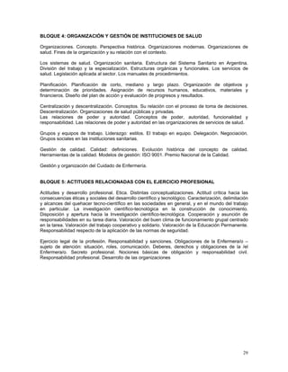 BLOQUE 4: ORGANIZACIÓN Y GESTIÓN DE INSTITUCIONES DE SALUD

Organizaciones. Concepto. Perspectiva histórica. Organizaciones modernas. Organizaciones de
salud. Fines de la organización y su relación con el contexto.

Los sistemas de salud. Organización sanitaria. Estructura del Sistema Sanitario en Argentina.
División del trabajo y la especialización. Estructuras orgánicas y funcionales. Los servicios de
salud. Legislación aplicada al sector. Los manuales de procedimientos.

Planificación. Planificación de corto, mediano y largo plazo. Organización de objetivos y
determinación de prioridades. Asignación de recursos humanos, educativos, materiales y
financieros. Diseño del plan de acción y evaluación de progresos y resultados.

Centralización y descentralización. Conceptos. Su relación con el proceso de toma de decisiones.
Descentralización. Organizaciones de salud públicas y privadas.
Las relaciones de poder y autoridad. Conceptos de poder, autoridad, funcionalidad y
responsabilidad. Las relaciones de poder y autoridad en las organizaciones de servicios de salud.

Grupos y equipos de trabajo. Liderazgo: estilos. El trabajo en equipo. Delegación. Negociación.
Grupos sociales en las instituciones sanitarias.

Gestión de calidad. Calidad: definiciones. Evolución histórica del concepto de calidad.
Herramientas de la calidad. Modelos de gestión: ISO 9001. Premio Nacional de la Calidad.

Gestión y organización del Cuidado de Enfermería.


BLOQUE 5: ACTITUDES RELACIONADAS CON EL EJERCICIO PROFESIONAL

Actitudes y desarrollo profesional. Etica. Distintas conceptualizaciones. Actitud crítica hacia las
consecuencias éticas y sociales del desarrollo científico y tecnológico. Caracterización, delimitación
y alcances del quehacer tecno-científico en las sociedades en general, y en el mundo del trabajo
en particular. La investigación científico-tecnológica en la construcción de conocimiento.
Disposición y apertura hacia la Investigación científico-tecnológica. Cooperación y asunción de
responsabilidades en su tarea diaria. Valoración del buen clima de funcionamiento grupal centrado
en la tarea. Valoración del trabajo cooperativo y solidario. Valoración de la Educación Permanente.
Responsabilidad respecto de la aplicación de las normas de seguridad.

Ejercicio legal de la profesión. Responsabilidad y sanciones. Obligaciones de la Enfermera/o –
sujeto de atención: situación, roles, comunicación. Deberes, derechos y obligaciones de la /el
Enfermera/o. Secreto profesional. Nociones básicas de obligación y responsabilidad civil.
Responsabilidad profesional. Desarrollo de las organizaciones




                                                                                                   29
 