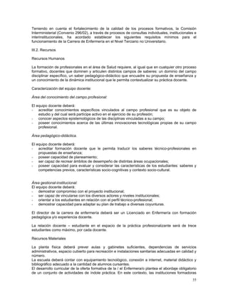 Teniendo en cuenta el fortalecimiento de la calidad de los procesos formativos, la Comisión
Interministerial (Convenio 296/02), a través de procesos de consultas individuales, institucionales e
interinstitucionales, ha acordado establecer los siguientes requisitos mínimos para el
funcionamiento de la Carrera de Enfermería en el Nivel Terciario no Universitario.

III.2. Recursos

Recursos Humanos

La formación de profesionales en el área de Salud requiere, al igual que en cualquier otro proceso
formativo, docentes que dominen y articulen distintos campos de saberes: un dominio del campo
disciplinar específico, un saber pedagógico-didáctico que encuadre su propuesta de enseñanza y
un conocimiento de la dinámica institucional que le permita contextualizar su práctica docente.

Caracterización del equipo docente:

Área del conocimiento del campo profesional:

El equipo docente deberá:
- acreditar conocimientos específicos vinculados al campo profesional que es su objeto de
    estudio y del cual será partícipe activo en el ejercicio de su profesión;
- conocer aspectos epistemológicos de las disciplinas vinculadas a su campo;
- poseer conocimientos acerca de las últimas innovaciones tecnológicas propias de su campo
    profesional.

Área pedagógico-didáctica.

El equipo docente deberá:
- acreditar formación docente que le permita traducir los saberes técnico-profesionales en
    propuestas de enseñanza;
- poseer capacidad de planeamiento;
- ser capaz de recrear ámbitos de desempeño de distintas áreas ocupacionales;
- poseer capacidad para evaluar y considerar las características de los estudiantes: saberes y
    competencias previos, características socio-cognitivas y contexto socio-cultural.


Área gestional-institucional:
El equipo docente deberá:
- demostrar compromiso con el proyecto institucional;
- ser capaz de vincularse con los diversos actores y niveles institucionales;
- orientar a los estudiantes en relación con el perfil técnico-profesional;
- demostrar capacidad para adaptar su plan de trabajo a diversas coyunturas.

El director de la carrera de enfermería deberá ser un Licenciado en Enfermería con formación
pedagógica y/o experiencia docente.

La relación docente – estudiante en el espacio de la práctica profesionalizante será de trece
estudiantes como máximo, por cada docente.

Recursos Materiales

La planta física deberá prever aulas y gabinetes suficientes, dependencias de servicios
administrativos, espacio cubierto para recreación e instalaciones sanitarias adecuadas en calidad y
número.
La escuela deberá contar con equipamiento tecnológico, conexión a internet, material didáctico y
bibliográfico adecuado a la cantidad de alumnos cursantes.
El desarrollo curricular de la oferta formativa de la / el Enfermera/o plantea el abordaje obligatorio
de un conjunto de actividades de índole práctica. En este contexto, las instituciones formadoras
                                                                                                   35
 