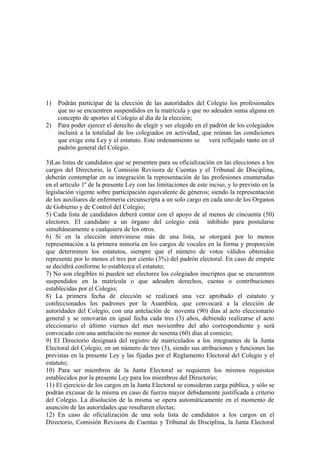 1)
2)

Podrán participar de la elección de las autoridades del Colegio los profesionales
que no se encuentren suspendidos en la matrícula y que no adeuden suma alguna en
concepto de aportes al Colegio al día de la elección;
Para poder ejercer el derecho de elegir y ser elegido en el padrón de los colegiados
incluirá a la totalidad de los colegiados en actividad, que reúnan las condiciones
que exige esta Ley y el estatuto. Este ordenamiento se verá reflejado tanto en el
padrón general del Colegio.

3)Las listas de candidatos que se presenten para su oficialización en las elecciones a los
cargos del Directorio, la Comisión Revisora de Cuentas y el Tribunal de Disciplina,
deberán contemplar en su integración la representación de las profesiones enumeradas
en el artículo 1º de la presente Ley con las limitaciones de este inciso, y lo previsto en la
legislación vigente sobre participación equivalente de géneros; siendo la representación
de los auxiliares de enfermería circunscripta a un solo cargo en cada uno de los Organos
de Gobierno y de Control del Colegio;
5) Cada lista de candidatos deberá contar con el apoyo de al menos de cincuenta (50)
electores. El candidato a un órgano del colegio está inhibido para postularse
simultáneamente a cualquiera de los otros.
6) Si en la elección interviniese más de una lista, se otorgará por lo menos
representación a la primera minoría en los cargos de vocales en la forma y proporción
que determinen los estatutos, siempre que el número de votos válidos obtenidos
represente por lo menos el tres por ciento (3%) del padrón electoral. En caso de empate
se decidirá conforme lo establezca el estatuto;
7) No son elegibles ni pueden ser electores los colegiados inscriptos que se encuentren
suspendidos en la matrícula o que adeuden derechos, cuotas o contribuciones
establecidas por el Colegio;
8) La primera fecha de elección se realizará una vez aprobado el estatuto y
confeccionados los padrones por la Asamblea, que convocará a la elección de
autoridades del Colegio, con una antelación de noventa (90) días al acto eleccionario
general y se renovarán en igual fecha cada tres (3) años, debiendo realizarse el acto
eleccionario el último viernes del mes noviembre del año correspondiente y será
convocado con una antelación no menor de sesenta (60) días al comicio;
9) El Directorio designará del registro de matriculados a los integrantes de la Junta
Electoral del Colegio, en un número de tres (3), siendo sus atribuciones y funciones las
previstas en la presente Ley y las fijadas por el Reglamento Electoral del Colegio y el
estatuto;
10) Para ser miembros de la Junta Electoral se requieren los mismos requisitos
establecidos por la presente Ley para los miembros del Directorio;
11) El ejercicio de los cargos en la Junta Electoral se consideran carga pública, y sólo se
podrán excusar de la misma en caso de fuerza mayor debidamente justificada a criterio
del Colegio. La disolución de la misma se opera automáticamente en el momento de
asunción de las autoridades que resultaren electas;
12) En caso de oficialización de una sola lista de candidatos a los cargos en el
Directorio, Comisión Revisora de Cuentas y Tribunal de Disciplina, la Junta Electoral

 
