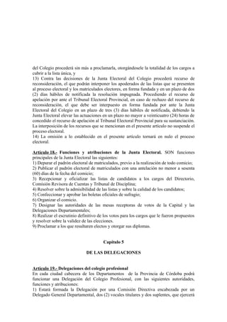 del Colegio procederá sin más a proclamarla, otorgándosele la totalidad de los cargos a
cubrir a la lista única, y
13) Contra las decisiones de la Junta Electoral del Colegio procederá recurso de
reconsideración, el que podrán interponer los apoderados de las listas que se presenten
al proceso electoral y los matriculados electores, en forma fundada y en un plazo de dos
(2) días hábiles de notificada la resolución impugnada. Procediendo el recurso de
apelación por ante el Tribunal Electoral Provincial, en caso de rechazo del recurso de
reconsideración, el que debe ser interpuesto en forma fundada por ante la Junta
Electoral del Colegio en un plazo de tres (3) días hábiles de notificada, debiendo la
Junta Electoral elevar las actuaciones en un plazo no mayor a veinticuatro (24) horas de
concedido el recurso de apelación al Tribunal Electoral Provincial para su sustanciación.
La interposición de los recursos que se mencionan en el presente artículo no suspende el
proceso electoral.
14) La omisión a lo establecido en el presente artículo tornará en nulo el proceso
electoral.
Artículo 18.- Funciones y atribuciones de la Junta Electoral. SON funciones
principales de la Junta Electoral las siguientes:
1) Depurar el padrón electoral de matriculados, previo a la realización de todo comicio;
2) Publicar el padrón electoral de matriculados con una antelación no menor a sesenta
(60) días de la fecha del comicio;
3) Recepcionar y oficializar las listas de candidatos a los cargos del Directorio,
Comisión Revisora de Cuentas y Tribunal de Disciplina;
4) Resolver sobre la admisibilidad de las listas y sobre la calidad de los candidatos;
5) Confeccionar y aprobar las boletas oficiales de sufragio;
6) Organizar el comicio.
7) Designar las autoridades de las mesas receptoras de votos de la Capital y las
Delegaciones Departamentales;
8) Realizar el escrutinio definitivo de los votos para los cargos que le fueron propuestos
y resolver sobre la validez de las elecciones.
9) Proclamar a los que resultaren electos y otorgar sus diplomas.
Capítulo 5
DE LAS DELEGACIONES
Articulo 19.- Delegaciones del colegio profesional
En cada ciudad cabecera de los Departamentos de la Provincia de Córdoba podrá
funcionar una Delegación del Colegio Profesional, con las siguientes autoridades,
funciones y atribuciones:
1) Estará formada la Delegación por una Comisión Directiva encabezada por un
Delegado General Departamental, dos (2) vocales titulares y dos suplentes, que ejercerá

 