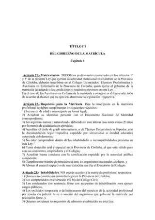 TÍTULO III
DEL GOBIERNO DE LA MATRÍCULA
Capítulo 1

Artículo 21.- Matriculación. TODOS los profesionales enumerados en los artículos 1º
y 3º de la presente Ley que ejerzan su actividad profesional en el ámbito de la Provincia
de Córdoba, deberán inscribirse en el Colegio Licenciados, Técnicos Profesionales y
Auxiliares en Enfermería de la Provincia de Córdoba, quien ejerce el gobierno de la
matrícula de acuerdo a las condiciones y requisitos previstos en esta Ley.
En el caso de los Auxiliares en Enfermería la matricula a otorgase es diferenciada, todo
de acuerdo al alcance que su ejercicio determine la legislación respectiva.
Artículo 22.- Requisitos para la Matrícula. Para la inscripción en la matrícula
profesional se deben cumplimentar los siguientes requisitos:
1) Ser mayor de edad o emancipado en forma legal;
2) Acreditar su identidad personal con el Documento Nacional de Identidad
correspondiente;
3) Ser argentino nativo o naturalizado, debiendo en este último caso tener cinco (5) años
por lo menos de ciudadanía en ejercicio;
4) Acreditar el título de grado universitario, o de Técnico Universitario o Superior, con
la documentación legal respectiva expedida por universidad o entidad educativa
autorizada debidamente;
5) No estar comprendido dentro de las inhabilidades o incompatibilidades previstas en
esta Ley;
6) Tener domicilio real y especial en la Provincia de Córdoba, el que será válido para
con sus comitentes, empleadores y el Colegio;
7) Acreditar buena conducta con la certificación expedida por la autoridad pública
competente;
8) Cumplimentar trámite de reincidencia ante los organismos nacionales al efecto, y
9) Abonar el arancel respectivo de matriculación que fije el Directorio del Colegio.
Artículo 23.- Inhabilidades. NO podrán acceder a la matrícula profesional respectiva:
1) Quienes no constituyan domicilio legal en la Provincia de Córdoba;
2) Los comprendidos en el artículo 152 bis del Código Civil;
3) Los condenados con sentencia firme con accesorias de inhabilitación para ejercer
cargos públicos.
4) Los excluidos temporaria o definitivamente del ejercicio de la actividad profesional
por resolución judicial firme o sanción del organismo que gobierne la matrícula por
resolución firme, y
5) Quienes no reúnan los requisitos de admisión establecidos en esta Ley.

 