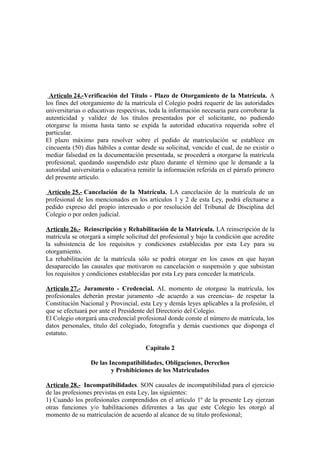 Artículo 24.-Verificación del Título - Plazo de Otorgamiento de la Matrícula. A
los fines del otorgamiento de la matrícula el Colegio podrá requerir de las autoridades
universitarias o educativas respectivas, toda la información necesaria para corroborar la
autenticidad y validez de los títulos presentados por el solicitante, no pudiendo
otorgarse la misma hasta tanto se expida la autoridad educativa requerida sobre el
particular.
El plazo máximo para resolver sobre el pedido de matriculación se establece en
cincuenta (50) días hábiles a contar desde su solicitud, vencido el cual, de no existir o
mediar falsedad en la documentación presentada, se procederá a otorgarse la matrícula
profesional, quedando suspendido este plazo durante el término que le demande a la
autoridad universitaria o educativa remitir la información referida en el párrafo primero
del presente artículo.
Artículo 25.- Cancelación de la Matrícula. LA cancelación de la matrícula de un
profesional de los mencionados en los artículos 1 y 2 de esta Ley, podrá efectuarse a
pedido expreso del propio interesado o por resolución del Tribunal de Disciplina del
Colegio o por orden judicial.
Artículo 26.- Reinscripción y Rehabilitación de la Matrícula. LA reinscripción de la
matrícula se otorgará a simple solicitud del profesional y bajo la condición que acredite
la subsistencia de los requisitos y condiciones establecidas por esta Ley para su
otorgamiento.
La rehabilitación de la matrícula sólo se podrá otorgar en los casos en que hayan
desaparecido las causales que motivaron su cancelación o suspensión y que subsistan
los requisitos y condiciones establecidas por esta Ley para conceder la matrícula.
Artículo 27.- Juramento - Credencial. AL momento de otorgase la matrícula, los
profesionales deberán prestar juramento -de acuerdo a sus creencias- de respetar la
Constitución Nacional y Provincial, esta Ley y demás leyes aplicables a la profesión, el
que se efectuará por ante el Presidente del Directorio del Colegio.
El Colegio otorgará una credencial profesional donde conste el número de matrícula, los
datos personales, título del colegiado, fotografía y demás cuestiones que disponga el
estatuto.
Capítulo 2
De las Incompatibilidades, Obligaciones, Derechos
y Prohibiciones de los Matriculados
Artículo 28.- Incompatibilidades. SON causales de incompatibilidad para el ejercicio
de las profesiones previstas en esta Ley, las siguientes:
1) Cuando los profesionales comprendidos en el artículo 1º de la presente Ley ejerzan
otras funciones y/o habilitaciones diferentes a las que este Colegio les otorgó al
momento de su matriculación de acuerdo al alcance de su título profesional;

 