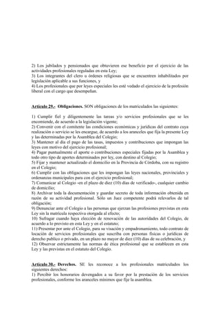 2) Los jubilados y pensionados que obtuvieren ese beneficio por el ejercicio de las
actividades profesionales reguladas en esta Ley;
3) Los integrantes del clero u órdenes religiosas que se encuentren inhabilitados por
legislación aplicable a sus funciones, y
4) Los profesionales que por leyes especiales les esté vedado el ejercicio de la profesión
liberal con el cargo que desempeñan.
Artículo 29.- Obligaciones. SON obligaciones de los matriculados las siguientes:
1) Cumplir fiel y diligentemente las tareas y/o servicios profesionales que se les
encomiende, de acuerdo a la legislación vigente;
2) Convenir con el comitente las condiciones económicas y jurídicas del contrato cuya
realización o servicio se les encargue, de acuerdo a los aranceles que fija la presente Ley
y las determinadas por la Asamblea del Colegio;
3) Mantener al día el pago de las tasas, impuestos y contribuciones que impongan las
leyes con motivo del ejercicio profesional;
4) Pagar puntualmente el aporte o contribuciones especiales fijadas por la Asamblea y
todo otro tipo de aportes determinados por ley, con destino al Colegio;
5) Fijar y mantener actualizado el domicilio en la Provincia de Córdoba, con su registro
en el Colegio;
6) Cumplir con las obligaciones que les impongan las leyes nacionales, provinciales y
ordenanzas municipales para con el ejercicio profesional;
7) Comunicar al Colegio -en el plazo de diez (10) días de verificado-, cualquier cambio
de domicilio;
8) Archivar toda la documentación y guardar secreto de toda información obtenida en
razón de su actividad profesional. Sólo un Juez competente podrá relevarlos de tal
obligación;
9) Denunciar ante el Colegio a las personas que ejerzan las profesiones previstas en esta
Ley sin la matrícula respectiva otorgada al efecto;
10) Sufragar cuando haya elección de renovación de las autoridades del Colegio, de
acuerdo a lo previsto en esta Ley y en el estatuto;
11) Presentar por ante el Colegio, para su visación y empadronamiento, todo contrato de
locación de servicios profesionales que suscriba con personas físicas o jurídicas de
derecho publico o privado, en un plazo no mayor de diez (10) días de su celebración, y
12) Observar estrictamente las normas de ética profesional que se establecen en esta
Ley y las previstas en el estatuto del Colegio.
Artículo 30.- Derechos. SE les reconoce a los profesionales matriculados los
siguientes derechos:
1) Percibir los honorarios devengados a su favor por la prestación de los servicios
profesionales, conforme los aranceles mínimos que fije la asamblea.

 