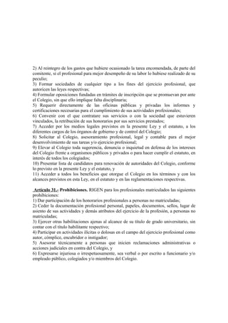 2) Al reintegro de los gastos que hubiere ocasionado la tarea encomendada, de parte del
comitente, si el profesional para mejor desempeño de su labor lo hubiese realizado de su
peculio;
3) Formar sociedades de cualquier tipo a los fines del ejercicio profesional, que
autoricen las leyes respectivas;
4) Formular oposiciones fundadas en trámites de inscripción que se promuevan por ante
el Colegio, sin que ello implique falta disciplinaria;
5) Requerir directamente de las oficinas públicas y privadas los informes y
certificaciones necesarias para el cumplimiento de sus actividades profesionales;
6) Convenir con el que contratare sus servicios o con la sociedad que estuvieren
vinculados, la retribución de sus honorarios por sus servicios prestados;
7) Acceder por los medios legales previstos en la presente Ley y el estatuto, a los
diferentes cargos de los órganos de gobierno y de control del Colegio;
8) Solicitar al Colegio, asesoramiento profesional, legal y contable para el mejor
desenvolvimiento de sus tareas y/o ejercicio profesional;
9) Elevar al Colegio toda sugerencia, denuncia o inquietud en defensa de los intereses
del Colegio frente a organismos públicos y privados o para hacer cumplir el estatuto, en
interés de todos los colegiados;
10) Presentar lista de candidatos para renovación de autoridades del Colegio, conforme
lo previsto en la presente Ley y el estatuto, y
11) Acceder a todos los beneficios que otorgue el Colegio en los términos y con los
alcances previstos en esta Ley, en el estatuto y en las reglamentaciones respectivas.
Artículo 31.- Prohibiciones. RIGEN para los profesionales matriculados las siguientes
prohibiciones:
1) Dar participación de los honorarios profesionales a personas no matriculadas;
2) Ceder la documentación profesional personal, papeles, documentos, sellos, lugar de
asiento de sus actividades y demás atributos del ejercicio de la profesión, a personas no
matriculadas;
3) Ejercer otras habilitaciones ajenas al alcance de su título de grado universitario, sin
contar con el título habilitante respectivo;
4) Participar en actividades ilícitas o dolosas en el campo del ejercicio profesional como
autor, cómplice, encubridor o instigador;
5) Asesorar técnicamente a personas que inicien reclamaciones administrativas o
acciones judiciales en contra del Colegio, y
6) Expresarse injuriosa o irrespetuosamente, sea verbal o por escrito a funcionario y/o
empleado público, colegiados y/o miembros del Colegio.

 