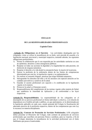 TÍTULO IV
DE LAS RESPONSABILIDADES PROFESIONALES
Capítulo Único
Artículo 32. Obligaciones en el Ejercicio Las actividades desplegadas por los
colegiados, como se refiera la incumbencia de su título, será ejercida de acuerdo a la
legislación nacional, provincial y municipal respectiva, teniendo además, las siguientes
obligaciones profesionales:
1) Prestar la colaboración que le sea requerida por las autoridades sanitarias en caso
de epidemias, desastres u otras emergencias públicas.
2) Respetar en todas sus acciones la dignidad y la singularidad de cada paciente, sin
distinción de ninguna naturaleza.
3) Respetar el derecho a la vida desde la concepción hasta la muerte de la persona.
4) Ejercer la profesión de la enfermería dentro de los limites de competencias
determinados por esta ley, la legislación vigente y su reglamentación.
5) No realizar ni consentir ninguna practicas que tenga finalidad eutanasica.
6) Salvaguardar los derechos del niño y de los ancianos con especial atención en los
cuidados preventivos y curativos de la salud.
7) Guardar el secreto profesional con sujeción a lo establecido en la legislación
vigente en la materia.
8) Promover la salud y el bienestar social.9) Responsabilizarse del cumplimiento de las normas vigente sobre materia de Salud,
que establezca la Autoridad de Aplicación y de conformidad a las leyes
respectivas.
Artículo 33.- Responsabilidades. La responsabilidad de los colegiados en el
desempeño de su ejercicio profesional en forma individual o colectiva, o en relación de
dependencia en el ámbito privado o público, en que participaren, es la determinada por
la legislación aplicable en cada caso, siendo potestad del Colegio la fiscalización del
adecuado ejercicio de la profesión respectiva, dentro de las competencias que esta Ley
le reconoce en materia disciplinaria.
Artículo 34.- Contrato de Prestación de Servicios Profesionales. LOS colegiados
deben presentar al Directorio del Colegio, todo contrato de prestación de servicios
profesionales que suscriban con personas físicas o jurídicas, para su visación, a fin de
que el Colegio determine la incumbencia de la actividad profesional con el título
habilitante que posea el matriculado.

 