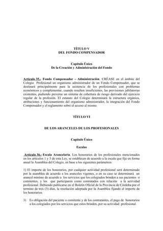 TÍTULO V
DEL FONDO COMPENSADOR
Capítulo Único
De la Creación y Administración del Fondo
Artículo 35.- Fondo Compensador - Administración. CRÉASE en el ámbito del
Colegio Profesional un organismo administrador de un Fondo Compensador, que se
destinará principalmente para la asistencia de los profesionales con problemas
económicos y complementar, cuando resulten insuficientes, las previsiones jubilatorias
existentes, pudiendo preverse un sistema de cobertura de riesgo derivado del ejercicio
regular de la profesión. El estatuto del Colegio determinará la estructura orgánica,
atribuciones y funcionamiento del organismo administrador, la integración del Fondo
Compensador y el reglamento sobre el acceso al mismo.
TÍTULO VI
DE LOS ARANCELES DE LOS PROFESIONALES
Capítulo Único
Escalas
Artículo 36.- Escala Arancelaria. Los honorarios de los profesionales mencionados
en los artículos 1 y 3 de esta Ley, se establecen de acuerdo a la escala que fije en forma
anual la Asamblea del Colegio, en base a los siguientes parámetros:
1) El importe de los honorarios, por cualquier actividad profesional será determinado
por la asamblea de acuerdo a los aranceles vigentes, o en su caso se determinará un
arancel mínimo de acuerdo a los servicios que los colegiados brinden a sus pacientes o
comitentes, y los que participaren como contratados con relación a la actividad
profesional. Debiendo publicarse en el Boletín Oficial de la Provincia de Córdoba por el
termino de tres (3) días, la resolución adoptada por la Asamblea fijando el importe de
los honorarios.
3)

Es obligación del paciente o comitente y de los contratantes, el pago de honorarios
a los colegiados por los servicios que estos brinden, por su actividad profesional.

 