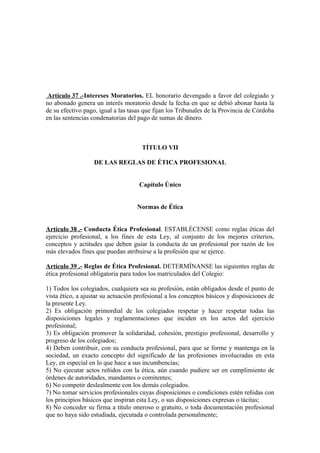 Artículo 37 .-Intereses Moratorios. EL honorario devengado a favor del colegiado y
no abonado genera un interés moratorio desde la fecha en que se debió abonar hasta la
de su efectivo pago, igual a las tasas que fijan los Tribunales de la Provincia de Córdoba
en las sentencias condenatorias del pago de sumas de dinero.

TÍTULO VII
DE LAS REGLAS DE ÉTICA PROFESIONAL
Capítulo Único
Normas de Ética
Artículo 38 .- Conducta Ética Profesional. ESTABLÉCENSE como reglas éticas del
ejercicio profesional, a los fines de esta Ley, al conjunto de los mejores criterios,
conceptos y actitudes que deben guiar la conducta de un profesional por razón de los
más elevados fines que puedan atribuirse a la profesión que se ejerce.
Artículo 39 .- Reglas de Ética Profesional. DETERMÍNANSE las siguientes reglas de
ética profesional obligatoria para todos los matriculados del Colegio:
1) Todos los colegiados, cualquiera sea su profesión, están obligados desde el punto de
vista ético, a ajustar su actuación profesional a los conceptos básicos y disposiciones de
la presente Ley.
2) Es obligación primordial de los colegiados respetar y hacer respetar todas las
disposiciones legales y reglamentaciones que inciden en los actos del ejercicio
profesional;
3) Es obligación promover la solidaridad, cohesión, prestigio profesional, desarrollo y
progreso de los colegiados;
4) Deben contribuir, con su conducta profesional, para que se forme y mantenga en la
sociedad, un exacto concepto del significado de las profesiones involucradas en esta
Ley, en especial en lo que hace a sus incumbencias;
5) No ejecutar actos reñidos con la ética, aún cuando pudiere ser en cumplimiento de
órdenes de autoridades, mandantes o comitentes;
6) No competir deslealmente con los demás colegiados.
7) No tomar servicios profesionales cuyas disposiciones o condiciones estén reñidas con
los principios básicos que inspiran esta Ley, o sus disposiciones expresas o tácitas;
8) No conceder su firma a título oneroso o gratuito, o toda documentación profesional
que no haya sido estudiada, ejecutada o controlada personalmente;

 