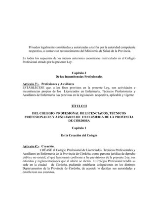 Privados legalmente constituidas y autorizadas a tal fin por la autoridad competente
respectiva, o contar con reconocimiento del Ministerio de Salud de la Provincia.
En todos los supuestos de los incisos anteriores encontrarse matriculado en el Colegio
Profesional creado por la presente Ley.
Capítulo 2
De las Incumbencias Profesionales
Artículo 3º.- Profesiones y Auxiliares
ESTABLÉCESE que, a los fines previstos en la presente Ley, son actividades e
incumbencias propias de los Licenciados en Enfermería, Técnicos Profesionales y
Auxiliares de Enfermería las previstas en la legislación respectiva, aplicable y vigente.
TÍTULO II
DEL COLEGIO PROFESIONAL DE LICENCIADOS, TECNICOS
PROFESIONALES Y AUXILIARES DE ENFERMERIA DE LA PROVINCIA
DE CÓRDOBA
Capítulo 1
De la Creación del Colegio
Artículo 4º.- Creación.
CRÉASE el Colegio Profesional de Licenciados, Técnicos Profesionales y
Auxiliares en Enfermería de la Provincia de Córdoba, como persona jurídica de derecho
público no estatal, el que funcionará conforme a las previsiones de la presente Ley, sus
estatutos y reglamentaciones que al afecto se dicten. El Colegio Profesional tendrá su
sede en la ciudad de Córdoba, pudiendo establecer delegaciones en los distintos
Departamentos de la Provincia de Córdoba, de acuerdo lo decidan sus autoridades y
establezcan sus estatutos.

 
