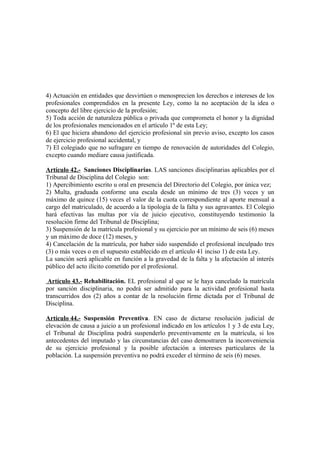 4) Actuación en entidades que desvirtúen o menosprecien los derechos e intereses de los
profesionales comprendidos en la presente Ley, como la no aceptación de la idea o
concepto del libre ejercicio de la profesión;
5) Toda acción de naturaleza pública o privada que comprometa el honor y la dignidad
de los profesionales mencionados en el artículo 1º de esta Ley;
6) El que hiciera abandono del ejercicio profesional sin previo aviso, excepto los casos
de ejercicio profesional accidental, y
7) El colegiado que no sufragare en tiempo de renovación de autoridades del Colegio,
excepto cuando mediare causa justificada.
Artículo 42.- Sanciones Disciplinarias. LAS sanciones disciplinarias aplicables por el
Tribunal de Disciplina del Colegio son:
1) Apercibimiento escrito u oral en presencia del Directorio del Colegio, por única vez;
2) Multa, graduada conforme una escala desde un mínimo de tres (3) veces y un
máximo de quince (15) veces el valor de la cuota correspondiente al aporte mensual a
cargo del matriculado, de acuerdo a la tipología de la falta y sus agravantes. El Colegio
hará efectivas las multas por vía de juicio ejecutivo, constituyendo testimonio la
resolución firme del Tribunal de Disciplina;
3) Suspensión de la matrícula profesional y su ejercicio por un mínimo de seis (6) meses
y un máximo de doce (12) meses, y
4) Cancelación de la matrícula, por haber sido suspendido el profesional inculpado tres
(3) o más veces o en el supuesto establecido en el artículo 41 inciso 1) de esta Ley.
La sanción será aplicable en función a la gravedad de la falta y la afectación al interés
público del acto ilícito cometido por el profesional.
Artículo 43.- Rehabilitación. EL profesional al que se le haya cancelado la matrícula
por sanción disciplinaria, no podrá ser admitido para la actividad profesional hasta
transcurridos dos (2) años a contar de la resolución firme dictada por el Tribunal de
Disciplina.
Artículo 44.- Suspensión Preventiva. EN caso de dictarse resolución judicial de
elevación de causa a juicio a un profesional indicado en los artículos 1 y 3 de esta Ley,
el Tribunal de Disciplina podrá suspenderlo preventivamente en la matrícula, si los
antecedentes del imputado y las circunstancias del caso demostraren la inconveniencia
de su ejercicio profesional y la posible afectación a intereses particulares de la
población. La suspensión preventiva no podrá exceder el término de seis (6) meses.

 