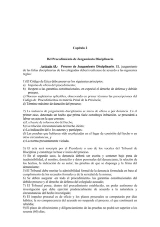 Capítulo 2
Del Procedimiento de Juzgamiento Disciplinario
Artículo 45.- Proceso de Juzgamiento Disciplinario. EL juzgamiento
de las faltas disciplinarias de los colegiados deberá realizarse de acuerdo a las siguientes
reglas:
1) El Código de Etica debe preservar los siguientes principios:
a) Impulso de oficio del procedimiento;
b) Respeto a las garantías constitucionales, en especial el derecho de defensa y debido
proceso.
c) Normas supletorias aplicables, observando en primer término las prescripciones del
Código de Procedimientos en materia Penal de la Provincia;
d) Término máximo de duración del proceso;
2) La instancia de juzgamiento disciplinario se inicia de oficio o por denuncia. En el
primer caso, detectado un hecho que prima facie constituya infracción, se procederá a
labrar un acta en la que consten:
a) La fuente de información del hecho;
b) La relación circunstanciada del hecho ilícito;
c) La indicación del o los autores y partícipes;
d) Las pruebas que hubieren sido recolectadas en el lugar de comisión del hecho o en
otras circunstancias, y
e) La norma presuntamente violada.
3) El acta será suscripta por el Presidente o uno de los vocales del Tribunal de
Disciplina y constituye la base e inicio del proceso.
4) En el segundo caso, la denuncia deberá ser escrita y contener bajo pena de
inadmisibilidad, el nombre, domicilio y datos personales del denunciante, la relación de
los hechos, la indicación de su autor, las pruebas de que se disponga y la firma del
denunciante;
5) El Tribunal debe meritar la admisibilidad formal de la denuncia formulada en base al
cumplimiento de los recaudos formales y de la seriedad de la misma;
6) Se deben asegurar -en todo el procedimiento- las garantías constitucionales del
debido proceso y el derecho de defensa del colegiado acusado;
7) El Tribunal posee, dentro del procedimiento establecido, un poder autónomo de
investigación que debe ejercitar prudencialmente de acuerdo a la naturaleza y
circunstancias del hecho investigado;
8) El impulso procesal es de oficio y los plazos procesales se computarán por días
hábiles; la no comparecencia del acusado no suspende el proceso, el que continuará en
rebeldía;
9) El plazo de ofrecimiento y diligenciamiento de las pruebas no podrá ser superior a los
sesenta (60) días;

 