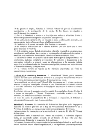 10) La prueba es amplia, pudiendo el Tribunal rechazar la que sea evidentemente
inconducente a la averiguación de la verdad de los hechos investigados o
manifiestamente improcedente;
11) Previo al dictado de la sentencia se debe fijar una audiencia a los fines de que el
denunciado pueda meritar la prueba diligenciada en el proceso;
12) La sentencia disciplinaria debe ser fundada en causa y antecedentes concretos, con
argumentación lógica y legal, conforme a la libre convicción;
13) La disidencia de uno de los vocales debe fundarse por separado;
14) La sentencia debe dictarse en el término de treinta (30) días desde que la causa
quede en estado de resolver;
15) Si la sentencia ha sido dictada en rebeldía y esta se ha producido a consecuencia de
impedimento justificado en fuerza mayor, el profesional condenado puede formalizar la
oposición en el término de diez (10) días contados de la notificación del fallo;
16) El Tribunal contará con el auxilio de la fuerza pública para el cumplimiento de sus
resoluciones, pudiendo solicitarla al Ministerio de Gobierno o directamente a las
autoridades policiales, y requerir orden de allanamientos a la autoridad judicial
respectiva, la cuál examinados los fundamentos del pedido, resolverá sin otro tramite en
el termino de cuarenta y ocho (48) horas.
17) El Tribunal llevará un registro de las denuncias presentadas, así como las
recusaciones y excusaciones.
Artículo 46 .-Excusación y Recusación. EL miembro del Tribunal que se encuentre
afectado por una causal de inhibición prevista en el Código de Procedimiento Penal de
la Provincia, debe excusarse de inmediato de entender en una causa.
La recusación de un miembro del Tribunal debe interponerse en el primer escrito que
presente el colegiado investigado, salvo que se trate de causales sobrevivientes, caso en
el cual debe formularse en el término de tres (3) días de conocido el motivo o causa de
recusación.
Se solicitará informe al recusado, quien lo expedirá dentro del plazo de dos (2) días. Si
la causal es denegada el Tribunal, debidamente constituido, resolverá en forma
inmediata, no pudiendo recurrirse su resolución.
En todos los casos de procedencia de la recusación o excusación, el Tribunal se
integrará con los suplentes para el caso específico.
Artículo 47.- Recursos. LA sentencia del Tribunal de Disciplina podrá impugnarse
mediante los recursos previstos en la Ley de Procedimientos Administrativos de la
Provincia de Córdoba, con excepción de los recursos jerárquicos y de revisión.
La interposición del recurso importa la suspensión de la ejecución del fallo del Tribunal
de Disciplina.
Encontrándose firme la sentencia del Tribunal de Disciplina, si se hubiere dispuesto
multa, el sancionado deberá abonarla en el término de diez (10) días bajo
apercibimiento de decretar la suspensión de la matrícula.
En los casos de suspensión y/o cancelación de la matrícula profesional se notificará por
edictos en diarios locales de masiva publicación, a los organismos que correspondieren,

 