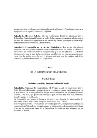 a sus comitentes, empleadores y toda aquella notificación que el Colegio determine, y se
agregará copia al legajo personal del colegiado.
Artículo 48.- Revisión Judicial. DE las resoluciones definitivas adoptadas por el
Tribunal de Disciplina del Colegio, se podrá deducir acción contencioso administrativa
por ante los tribunales competentes en los términos y formas prescriptas por el Código
de Procedimiento Contencioso Administrativo.
Artículo 49.- Prescripción de la Acción Disciplinaria. LA acción disciplinaria
prescribe a los dos (2) años, contados desde la medianoche del día en que se cometió el
hecho si no se hubiese iniciado el procedimiento, y a los tres (3) años si se hubiere
iniciado, salvo que se trate de la comisión de un delito que no estuviere prescripto, en
cuyo caso la acción prescribe por el término máximo para la condena del delito
cometido, conforme lo establece el Código Penal.

TÍTULO IX
DE LA INTERVENCIÓN DEL COLEGIO
Capítulo Único
De la Intervención y Reorganización del Colegio
Artículo 50.- Causales de Intervención. EL Colegio podrá ser intervenido por el
Poder Ejecutivo Provincial con acuerdo de la Legislatura, cuando medie causa grave y
al solo efecto de su reorganización, la que deberá cumplirse en un plazo de ciento
ochenta (180) días, que podrá ser prorrogado por noventa (90) días más, mediando
causales que así lo justifiquen.
La disposición que ordene la intervención deberá ser fundada. La designación del
interventor deberá recaer en un colegiado matriculado en el Colegio.
Si la reorganización no se realizara en los tiempos previstos, cualquier colegiado puede
recurrir ante el Tribunal con competencia en lo Contencioso Administrativo, por vía de
la acción de amparo por mora de la Administración, para que éste disponga de los
plazos de la misma.

 