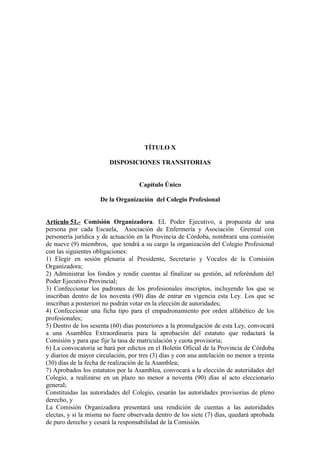 TÍTULO X
DISPOSICIONES TRANSITORIAS
Capítulo Único
De la Organización del Colegio Profesional
Artículo 51.- Comisión Organizadora. EL Poder Ejecutivo, a propuesta de una
persona por cada Escuela, Asociación de Enfermería y Asociación Gremial con
personería jurídica y de actuación en la Provincia de Córdoba, nombrará una comisión
de nueve (9) miembros, que tendrá a su cargo la organización del Colegio Profesional
con las siguientes obligaciones:
1) Elegir en sesión plenaria al Presidente, Secretario y Vocales de la Comisión
Organizadora;
2) Administrar los fondos y rendir cuentas al finalizar su gestión, ad referéndum del
Poder Ejecutivo Provincial;
3) Confeccionar los padrones de los profesionales inscriptos, incluyendo los que se
inscriban dentro de los noventa (90) días de entrar en vigencia esta Ley. Los que se
inscriban a posteriori no podrán votar en la elección de autoridades;
4) Confeccionar una ficha tipo para el empadronamiento por orden alfabético de los
profesionales;
5) Dentro de los sesenta (60) días posteriores a la promulgación de esta Ley, convocará
a una Asamblea Extraordinaria para la aprobación del estatuto que redactará la
Comisión y para que fije la tasa de matriculación y cuota provisoria;
6) La convocatoria se hará por edictos en el Boletín Oficial de la Provincia de Córdoba
y diarios de mayor circulación, por tres (3) días y con una antelación no menor a treinta
(30) días de la fecha de realización de la Asamblea;
7) Aprobados los estatutos por la Asamblea, convocará a la elección de autoridades del
Colegio, a realizarse en un plazo no menor a noventa (90) días al acto eleccionario
general;
Constituidas las autoridades del Colegio, cesarán las autoridades provisorias de pleno
derecho, y
La Comisión Organizadora presentará una rendición de cuentas a las autoridades
electas, y si la misma no fuere observada dentro de los siete (7) días, quedará aprobada
de puro derecho y cesará la responsabilidad de la Comisión.

 