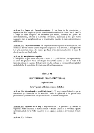 Artículo 52.- Gastos de Empadronamiento. A los fines de la constitución y
organización del Colegio, se fija una tasa de empadronamiento de Pesos Cien ($ 100,00)
a cargo de cada colegiado. El excedente que resulte, cubiertos los gastos de
empadronamiento, citación a Asamblea, elecciones, publicidad y los que fueren
necesarios para el cumplimiento de la organización, pasará a la nueva administración
del Colegio.
Artículo 53.- Empadronamiento. EL empadronamiento equivale a la colegiación y el
interesado deberá cumplir con los requisitos dispuestos en el artículo 21 de la presente
Ley y la Asamblea citada a los efectos que fijará la tasa de matriculación y el modo de
efectivización por el colegiado.
Articulo 54: Antigüedad-excepción
La antigüedad exigida en los Artículos 8º inciso 3, 11º y 13º inciso 2, de la presente ley
no serán de aplicación hasta tanto hayan transcurridos cuatro (4) años a partir de la
fecha de entrada en vigencia de la presente ley. En su lugar se computará la antigüedad
desde la fecha de expedición del titulo o certificación respectiva.

TÍTULO XI
DISPOSICIONES COMPLEMENTARIAS
Capítulo Único
De la Vigencia y Reglamentación de la Ley
Artículo 55.- Vigencia del Arancel Profesional. LOS aranceles profesionales que se
determinen por resolución de la Asamblea, serán de aplicación a las prestaciones
profesionales que se realicen con posterioridad a su entrada en vigencia.

Artículo 56.- Vigencia de la Ley - Reglamentación. LA presente Ley entrará en
vigencia a partir del día de su publicación en el Boletín Oficial de la Provincia y podrá
ser reglamentada por el Poder Ejecutivo en los aspectos operativos previstos en el titulo
XI.
Artículo 57 .- De Forma.

 