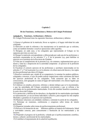 Capítulo 2
De las Funciones, Atribuciones y Deberes del Colegio Profesional
Artículo 5º.- Funciones, Atribuciones y Deberes.
EL Colegio Profesional tiene las siguientes funciones, atribuciones y deberes:
1) Ejercer el gobierno de la matrícula, llevar su registro y el legajo individual de cada
colegiado;
2) Intervenir en todo lo referente a las inscripciones en la matrícula que se soliciten,
como así también formular o resolver oposiciones sobre aquellas;
3) Designar, en cada caso, a los colegiados que representarán al Colegio en los
supuestos previstos en esta Ley;
4) Otorgar la matrícula correspondiente y diferenciada por cada una de las profesiones y
auxiliares enumeradas en los artículos 1º y 3ª de la presente Ley, para habilitar su
ejercicio en el territorio de la Provincia de Córdoba;
5) Velar por el cumplimiento de la presente Ley, sus estatutos, reglamentaciones que se
dicten y toda ley o disposición de la autoridad competente al ejercicio de la profesión
de los colegiados;
6) Fiscalizar el correcto ejercicio de las profesiones y auxiliares mencionadas en los
artículos 1º y 3º de la presente Ley en lo atinente a la observancia del decoro y las reglas
de ética profesional que dicte el Colegio;
7) Resolver cuestiones que, siendo de su competencia, le sometan los poderes públicos,
colegiados o terceros, a cuyo fin podrá realizar inspecciones sobre cuestiones del hacer
del ejercicio profesional de los colegiados. Toda actuación que se labre en
consecuencia, será agregada en copia al legajo del matriculado a los efectos legales que
correspondan;
8) Colaborar en estudios, proyectos, informes y demás trabajos que se le encomienden,
o que las autoridades del Colegio consideren convenientes y que se refieran a las
actividades de los profesionales matriculados. Si de ello resultare beneficio económico,
lo será a favor del Colegio.
9) La protección y defensa de los derechos y la dignidad de los matriculados ejercitando
su representación, ya sea en forma individual o colectiva, para asegurar las más amplias
libertades y garantías en el ejercicio de la profesión;
10) Mantener relaciones con entidades similares y estimular la unión de los colegiados;
11) Participar en reuniones, conferencias y congresos sobre temas de interés
profesional;
12) Organizar jornadas sobre temas de perfeccionamiento profesional;
13) Proveer a la formación de una biblioteca pública en materia de Enfermería, Salud
y actividades conexas, para conocimiento e ilustración de los matriculados y de
terceros;
14) Propender al progreso de la profesión, velando por el perfeccionamiento científico,
técnico, cultural y profesional de los matriculados;
15) Contribuir al mejoramiento de la salud de la población;

 