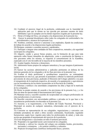 16) Combatir el ejercicio ilegal de la profesión, colaborando con la Autoridad de
aplicación para que la misma no sea ejercida por personas carentes de título
habilitante o que no cumplan con los demás requisitos exigidos por la presente ley;
17) Dictar el Código de Ética, con arreglos a las disposiciones de la presente ley;
18)
Ejercer la potestad disciplinaria sobre todos los colegiados de conformidad a los
procedimientos y alcances de la presente Ley;
19) Nombrar, contratar, remover o sancionar a sus empleados, fijando las condiciones
de trabajo de acuerdo a las disposiciones legales pertinentes;
20) Designar, contratar o consultar asesores y apoderados;
21) Participar o integrar otras entidades de fines cooperativos, mutuales y de seguridad
social para los colegiados;
22) Adquirir, vender y gravar bienes propios, con la limitación de que para toda
operación sobre bienes inmuebles de adquisición, venta o constitución de hipoteca u
otro gravamen sobre los mismos, se requerirá el consentimiento de la Asamblea,
expresado con el voto favorable de la mayoría de los miembros presentes;
23) Aceptar legados, herencias y donaciones;
24) Administrar bienes propios de cualquier naturaleza y los que integran el patrimonio
social;
25) Ejercer las acciones administrativas y judiciales pertinentes en defensa de los
intereses generales de los colegiados y de los fines previstos en la presente Ley;
26) Evaluar el título profesional y acreditaciones respectivas, no contemplado
expresamente en esta Ley, que presente el postulante a obtener la matrícula profesional
proveniente de otras provincias, pudiendo el Directorio del Colegio admitirlo o no para
el otorgamiento de la matrícula respectiva, de acuerdo a la equiparación y equivalencias
con las incumbencias de los títulos reconocidos en la Provincia de Córdoba;
27) Informar y notificar a las autoridades competentes las altas y bajas de la matrícula
de los colegiados;
28) Dictar su propio estatuto de acuerdo a las previsiones de la presente Ley, y a los
fines de dotar de operatividad el funcionamiento del Colegio;
29) Mantener nexos y suscribir acuerdos de reciprocidad con colegios profesionales de
otras jurisdicciones y/o provincias;
30) Suscribir convenios con universidades públicas o privadas en lo que hace a las
incumbencias profesionales involucradas en la presente Ley;
31) Asesorar, a su requerimiento, a los Poderes del Estado Nacional, Provincial y
Municipal en asuntos de cualquier naturaleza, relacionadas con el ejercicio de la
profesión;
32) Concretar en representación de sus colegiados, negociaciones y convenios con
entidades prestadoras de salud y obras sociales contratando, fiscalizando, regulando
facturaciones según leyes vigentes para todos los profesionales de salud,; y toda otra
acción que propenda al mejoramiento del ejercicio de la profesión;
33) Crear delegaciones o seccionales en todo el territorio provincial.
34) Propender a la seguridad social y previsional de los colegiados.
35) Estimular y cultivar los vínculos del colegio con entidades locales, provinciales,
nacionales y extranjeras, y de carácter científico y culturales.
36) Propiciar investigaciones científicas instituyendo becas y premios.

 