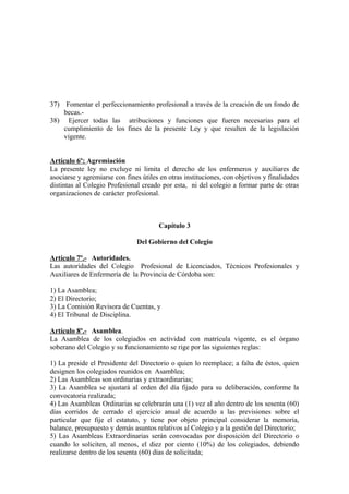 37) Fomentar el perfeccionamiento profesional a través de la creación de un fondo de
becas.38) Ejercer todas las atribuciones y funciones que fueren necesarias para el
cumplimiento de los fines de la presente Ley y que resulten de la legislación
vigente.
Artículo 6º: Agremiación
La presente ley no excluye ni limita el derecho de los enfermeros y auxiliares de
asociarse y agremiarse con fines útiles en otras instituciones, con objetivos y finalidades
distintas al Colegio Profesional creado por esta, ni del colegio a formar parte de otras
organizaciones de carácter profesional.

Capítulo 3
Del Gobierno del Colegio
Artículo 7º.- Autoridades.
Las autoridades del Colegio Profesional de Licenciados, Técnicos Profesionales y
Auxiliares de Enfermería de la Provincia de Córdoba son:
1) La Asamblea;
2) El Directorio;
3) La Comisión Revisora de Cuentas, y
4) El Tribunal de Disciplina.
Artículo 8º.- Asamblea.
La Asamblea de los colegiados en actividad con matrícula vigente, es el órgano
soberano del Colegio y su funcionamiento se rige por las siguientes reglas:
1) La preside el Presidente del Directorio o quien lo reemplace; a falta de éstos, quien
designen los colegiados reunidos en Asamblea;
2) Las Asambleas son ordinarias y extraordinarias;
3) La Asamblea se ajustará al orden del día fijado para su deliberación, conforme la
convocatoria realizada;
4) Las Asambleas Ordinarias se celebrarán una (1) vez al año dentro de los sesenta (60)
días corridos de cerrado el ejercicio anual de acuerdo a las previsiones sobre el
particular que fije el estatuto, y tiene por objeto principal considerar la memoria,
balance, presupuesto y demás asuntos relativos al Colegio y a la gestión del Directorio;
5) Las Asambleas Extraordinarias serán convocadas por disposición del Directorio o
cuando lo soliciten, al menos, el diez por ciento (10%) de los colegiados, debiendo
realizarse dentro de los sesenta (60) días de solicitada;

 