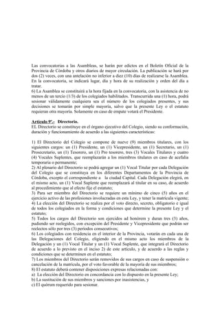 Las convocatorias a las Asambleas, se harán por edictos en el Boletín Oficial de la
Provincia de Córdoba y otros diarios de mayor circulación. La publicación se hará por
dos (2) veces, con una antelación no inferior a diez (10) días de realizarse la Asamblea.
En la convocatoria, se indicará lugar, día y hora de su realización y orden del día a
tratar.
6) La Asamblea se constituirá a la hora fijada en la convocatoria, con la asistencia de no
menos de un tercio (1/3) de los colegiados habilitados. Transcurrida una (1) hora, podrá
sesionar válidamente cualquiera sea el número de los colegiados presentes, y sus
decisiones se tomarán por simple mayoría, salvo que la presente Ley o el estatuto
requieran otra mayoría. Solamente en caso de empate votará el Presidente.
Artículo 9º.- Directorio.
EL Directorio se constituye en el órgano ejecutivo del Colegio, siendo su conformación,
duración y funcionamiento de acuerdo a las siguientes características:
1) El Directorio del Colegio se compone de nueve (9) miembros titulares, con los
siguientes cargos: un (1) Presidente, un (1) Vicepresidente, un (1) Secretario, un (1)
Prosecretario, un (1) Tesorero, un (1) Pro tesorero, tres (3) Vocales Titulares y cuatro
(4) Vocales Suplentes, que reemplazarán a los miembros titulares en caso de acefalia
temporaria o permanente;
2) Al plenario del Directorio se podrá agregar un (1) Vocal Titular por cada Delegación
del Colegio que se constituya en los diferentes Departamentos de la Provincia de
Córdoba, excepto el correspondiente a la ciudad Capital. Cada Delegación elegirá, en
el mismo acto, un (1) Vocal Suplente que reemplazará al titular en su caso, de acuerdo
al procedimiento que al efecto fije el estatuto;
3) Para ser miembro del Directorio se requiere un mínimo de cinco (5) años en el
ejercicio activo de las profesiones involucradas en esta Ley, y tener la matrícula vigente;
4) La elección del Directorio se realiza por el voto directo, secreto, obligatorio e igual
de todos los colegiados en la forma y condiciones que determine la presente Ley y el
estatuto;
5) Todos los cargos del Directorio son ejercidos ad honórem y duran tres (3) años,
pudiendo ser reelegidos, con excepción del Presidente y Vicepresidente que podrán ser
reelectos sólo por tres (3) períodos consecutivos;
6) Los colegiados con residencia en el interior de la Provincia, votarán en cada una de
las Delegaciones del Colegio, eligiendo en el mismo acto los miembros de la
Delegación y un (1) Vocal Titular y un (1) Vocal Suplente, que integrará el Directorio
de acuerdo a lo previsto en el inciso 2) de este artículo, y de acuerdo a las reglas y
condiciones que se determinen en el estatuto;
7) Los miembros del Directorio serán removidos de sus cargos en caso de suspensión o
cancelación de la matrícula, por el voto favorable de la mayoría de sus miembros;
8) El estatuto deberá contener disposiciones expresas relacionadas con:
a) La elección del Directorio en concordancia con lo dispuesto en la presente Ley;
b) La sustitución de sus miembros y sanciones por inasistencias, y
c) El quórum requerido para sesionar.

 