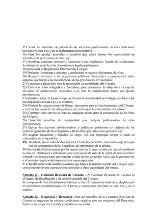 15) Visar los contratos de prestación de servicios profesionales en las condiciones
previstas en esta Ley y en la reglamentación respectiva.
16) Fijar los aportes, aranceles y derechos que deben abonar los matriculados de
acuerdo a las previsiones de esta Ley;
17) Nombrar, contratar, remover o sancionar a sus empleados, fijando las condiciones
de trabajo de acuerdo a las disposiciones legales pertinentes;
18) Sancionar el Reglamento Electoral del Colegio;
19) Designar o contratar a asesores y apoderados o requerir dictámenes de ellos;
20) Requerir informes a los organismos públicos municipales y provinciales sobre
aspectos que hacen a las incumbencias de las profesiones involucradas;
21) Convocar a elecciones para la renovación de autoridades del Colegio;
22) Convocar a los colegiados a Asamblea, para determinar la adhesión a la caja de
previsión de profesionales respectiva, a la cual los matriculados harán sus aportes
previsionales;
23) Resolver sobre la forma en que se llevará la contabilidad del Colegio, en base a las
prescripciones de esta Ley y el estatuto;
24) Efectuar las adquisiciones de bienes necesarios para el funcionamiento del Colegio,
y realizar los pagos de las obligaciones que contraigan las autoridades del mismo;
25) Contratar todo servicio u obra de cualquier índole para la consecución de los fines
del Colegio;
26) Suscribir acuerdos de reciprocidad con colegios profesionales de otras
jurisdicciones;
27) Ejercer las acciones administrativas y judiciales pertinentes en defensa de los
intereses generales de los colegiados y de los fines previstos en la presente Ley;
28) Aceptar donaciones y legados sin cargo. Los que impongan cargos lo serán ad
referéndum de la Asamblea.
29) Resolver, por el voto de dos tercios (2/3) de los presentes, cuestiones urgentes que
son de competencia de la Asamblea, ad-referendum de la misma.
30) Se reunirá ordinariamente por lo menos una vez al mes, o cada vez que el presidente
lo solicite. Deliberará validamente con la presencia de más de la mitad de sus miembros
tomando sus resoluciones por mayoría simple de los presentes, salvo que la presente ley
o el estatuto requiera otra mayoría para casos especiales.
31) Decidir sobre toda cuestión o asunto que haga a la marcha regular del Colegio, cuyo
conocimiento no esté expresamente atribuido a otras autoridades del mismo.
Artículo 11.- Comisión Revisora de Cuentas. LA Comisión Revisora de Cuentas es
el órgano de fiscalización y de control contable del Colegio.
Se compone de tres (3) miembros titulares y tres (3) miembros suplentes, elegidos por
los profesionales matriculados en la forma y condiciones previstas en esta Ley y en el
estatuto.
Artículo 12.- Requisitos y Remoción. Para ser miembro de la Comisión Revisora de
Cuentas se requieren las mismas condiciones exigidas para ser integrante del Directorio;
duran en su cargo tres (3) años y pueden ser reelectos.

 