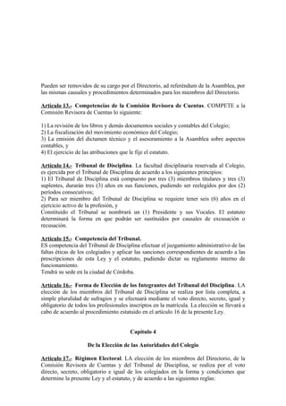 Pueden ser removidos de su cargo por el Directorio, ad referéndum de la Asamblea, por
las mismas causales y procedimientos determinados para los miembros del Directorio.
Artículo 13.- Competencias de la Comisión Revisora de Cuentas. COMPETE a la
Comisión Revisora de Cuentas lo siguiente:
1) La revisión de los libros y demás documentos sociales y contables del Colegio;
2) La fiscalización del movimiento económico del Colegio;
3) La emisión del dictamen técnico y el asesoramiento a la Asamblea sobre aspectos
contables, y
4) El ejercicio de las atribuciones que le fije el estatuto.
Artículo 14.- Tribunal de Disciplina. La facultad disciplinaria reservada al Colegio,
es ejercida por el Tribunal de Disciplina de acuerdo a los siguientes principios:
1) El Tribunal de Disciplina está compuesto por tres (3) miembros titulares y tres (3)
suplentes, durarán tres (3) años en sus funciones, pudiendo ser reelegidos por dos (2)
períodos consecutivos;
2) Para ser miembro del Tribunal de Disciplina se requiere tener seis (6) años en el
ejercicio activo de la profesión, y
Constituido el Tribunal se nombrará un (1) Presidente y sus Vocales. El estatuto
determinará la forma en que podrán ser sustituidos por causales de excusación o
recusación.
Artículo 15.- Competencia del Tribunal.
ES competencia del Tribunal de Disciplina efectuar el juzgamiento administrativo de las
faltas éticas de los colegiados y aplicar las sanciones correspondientes de acuerdo a las
prescripciones de esta Ley y el estatuto, pudiendo dictar su reglamento interno de
funcionamiento.
Tendrá su sede en la ciudad de Córdoba.
Artículo 16.- Forma de Elección de los Integrantes del Tribunal del Disciplina. LA
elección de los miembros del Tribunal de Disciplina se realiza por lista completa, a
simple pluralidad de sufragios y se efectuará mediante el voto directo, secreto, igual y
obligatorio de todos los profesionales inscriptos en la matrícula. La elección se llevará a
cabo de acuerdo al procedimiento estatuido en el artículo 16 de la presente Ley.
Capítulo 4
De la Elección de las Autoridades del Colegio
Artículo 17.- Régimen Electoral. LA elección de los miembros del Directorio, de la
Comisión Revisora de Cuentas y del Tribunal de Disciplina, se realiza por el voto
directo, secreto, obligatorio e igual de los colegiados en la forma y condiciones que
determine la presente Ley y el estatuto, y de acuerdo a las siguientes reglas:

 