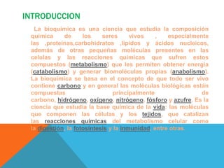 INTRODUCCION
La bioquímica es una ciencia que estudia la composición
química
de
los
seres
vivos
,
especialmente
las ,proteínas,carbohidratos ,lipidos y ácidos nucleicos,
además de otras pequeñas moléculas presentes en las
celulas y las reacciones químicas que sufren estos
compuestos (metabolismo) que les permiten obtener energía
(catabolismo) y generar biomoléculas propias (anabolismo).
La bioquímica se basa en el concepto de que todo ser vivo
contiene carbono y en general las moléculas biológicas están
compuestas
principalmente
de
carbono, hidrógeno, oxígeno, nitrógeno, fósforo y azufre. Es la
ciencia que estudia la base química de la vida: las moléculas
que componen las células y los tejidos, que catalizan
las reacciones químicas del metabolismo celular como
la digestión, la fotosíntesis y la inmunidad, entre otras.

 