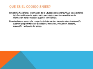 QUE ES EL CODIGO SNIES?
El Sistema Nacional de Información de la Educación Superior (SNIES), es un sistema
de información que ha sido creado para responder a las necesidades de
información de la educación superior en Colombia.
En este sistema se recopila y organiza la información relevante sobre la educación
superior que permite hacer planeación, monitoreo, evaluación, asesoría,
inspección y vigilancia del sector.
 