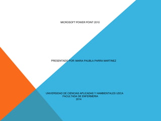 MICROSOFT POWER POINT 2010
PRESENTADO POR :MARIA PAUBLA PARRA MARTINEZ
UNIVERSIDAD DE CIENCIAS APLICADAS Y HAMBIENTALES UDCA
FACULTADA DE ENFERMERIA
2014
 