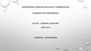 UNIVERSIDAD CIENCIAS APLICADA Y AMBIENTALES
CUIDADOS DE ENFERMERIA
AUTOR : JEISSON LONDOÑO
AÑO 2015
CARRERA : ENFERMERIA
 