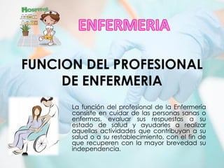 FUNCION DEL PROFESIONAL
DE ENFERMERIA
La función del profesional de la Enfermería
consiste en cuidar de las personas sanas o
enfermas, evaluar sus respuestas a su
estado de salud y ayudarles a realizar
aquellas actividades que contribuyan a su
salud o a su restablecimiento, con el fin de
que recuperen con la mayor brevedad su
independencia.
 