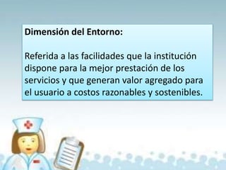 Dimensión del Entorno:
Referida a las facilidades que la institución
dispone para la mejor prestación de los
servicios y que generan valor agregado para
el usuario a costos razonables y sostenibles.
 