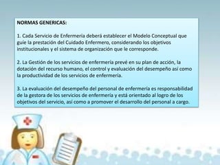 NORMAS GENERICAS:
1. Cada Servicio de Enfermería deberá establecer el Modelo Conceptual que
guíe la prestación del Cuidado Enfermero, considerando los objetivos
institucionales y el sistema de organización que le corresponde.
2. La Gestión de los servicios de enfermería prevé en su plan de acción, la
dotación del recurso humano, el control y evaluación del desempeño así como
la productividad de los servicios de enfermería.
3. La evaluación del desempeño del personal de enfermería es responsabilidad
de la gestora de los servicios de enfermería y está orientado al logro de los
objetivos del servicio, así como a promover el desarrollo del personal a cargo.
 