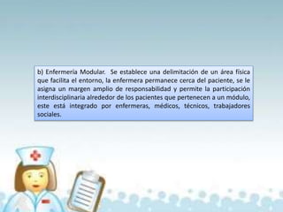 b) Enfermería Modular. Se establece una delimitación de un área física
que facilita el entorno, la enfermera permanece cerca del paciente, se le
asigna un margen amplio de responsabilidad y permite la participación
interdisciplinaria alrededor de los pacientes que pertenecen a un módulo,
este está integrado por enfermeras, médicos, técnicos, trabajadores
sociales.
 