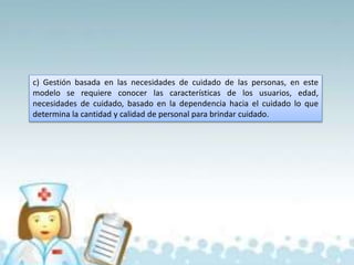c) Gestión basada en las necesidades de cuidado de las personas, en este
modelo se requiere conocer las características de los usuarios, edad,
necesidades de cuidado, basado en la dependencia hacia el cuidado lo que
determina la cantidad y calidad de personal para brindar cuidado.
 