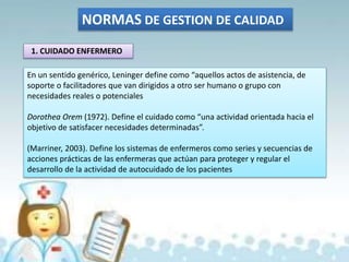 NORMAS DE GESTION DE CALIDAD
1. CUIDADO ENFERMERO
En un sentido genérico, Leninger define como “aquellos actos de asistencia, de
soporte o facilitadores que van dirigidos a otro ser humano o grupo con
necesidades reales o potenciales
Dorothea Orem (1972). Define el cuidado como “una actividad orientada hacia el
objetivo de satisfacer necesidades determinadas”.
(Marriner, 2003). Define los sistemas de enfermeros como series y secuencias de
acciones prácticas de las enfermeras que actúan para proteger y regular el
desarrollo de la actividad de autocuidado de los pacientes
 