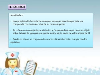 3. CALIDAD
La calidad es:
- Una propiedad inherente de cualquier cosa que permite que esta sea
comparada con cualquier otra de su misma especie.
- Se refieren a un conjunto de atributos y / o propiedades que tiene un objeto
sobre la base de los cuales se puede emitir algún juicio de valor acerca de él.
- Grado en el que un conjunto de características inherentes cumple con los
requisitos.
 