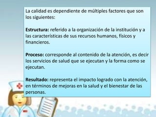 La calidad es dependiente de múltiples factores que son
los siguientes:
Estructura: referido a la organización de la institución y a
las características de sus recursos humanos, físicos y
financieros.
Proceso: corresponde al contenido de la atención, es decir
los servicios de salud que se ejecutan y la forma como se
ejecutan.
Resultado: representa el impacto logrado con la atención,
en términos de mejoras en la salud y el bienestar de las
personas.
 