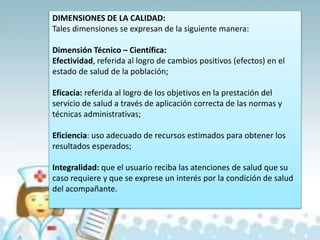 DIMENSIONES DE LA CALIDAD:
Tales dimensiones se expresan de la siguiente manera:
Dimensión Técnico – Científica:
Efectividad, referida al logro de cambios positivos (efectos) en el
estado de salud de la población;
Eficacia: referida al logro de los objetivos en la prestación del
servicio de salud a través de aplicación correcta de las normas y
técnicas administrativas;
Eficiencia: uso adecuado de recursos estimados para obtener los
resultados esperados;
Integralidad: que el usuario reciba las atenciones de salud que su
caso requiere y que se exprese un interés por la condición de salud
del acompañante.
 
