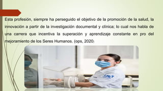 Esta profesión, siempre ha perseguido el objetivo de la promoción de la salud, la
innovación a partir de la investigación documental y clínica; lo cual nos habla de
una carrera que incentiva la superación y aprendizaje constante en pro del
mejoramiento de los Seres Humanos. (ops, 2020)
 
