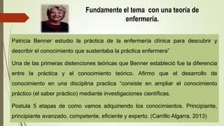Fundamente el tema con una teoría de
enfermería.
Patricia Benner estudio la práctica de la enfermería clínica para descubrir y
describir el conocimiento que sustentaba la práctica enfermera”
Una de las primeras distenciones teóricas que Benner estableció fue la diferencia
entre la práctica y el conocimiento teórico. Afirmo que el desarrollo de
conocimiento en una disciplina practica “consiste en ampliar el conocimiento
práctico (el saber práctico) mediante investigaciones científicas.
Postula 5 etapas de como vamos adquiriendo los conocimientos. Principiante,
principiante avanzado, competente, eficiente y experto. (Carrillo Algarra, 2013)
 