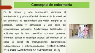 Concepto de enfermería
Es la ciencia y arte humanístico dedicada al
mantenimiento y promoción del bienestar de la salud de
las personas, ha desarrollado una visión integral de la
persona, familia y comunidad y una serie de
conocimientos, principios, fundamentos, habilidades y
actitudes que le han permitido promover, prevenir,
fomentar, educar e investigar acerca del cuidado de la
salud a través de intervenciones dependientes,
independientes o interdependientes. (NOM-019-SSA3-
2013, PARA LA PRÁCTICA DE ENFERMERIA, 2013).
 