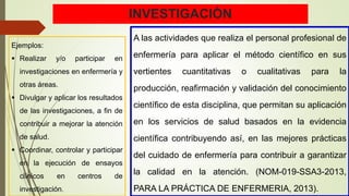 INVESTIGACIÓN
A las actividades que realiza el personal profesional de
enfermería para aplicar el método científico en sus
vertientes cuantitativas o cualitativas para la
producción, reafirmación y validación del conocimiento
científico de esta disciplina, que permitan su aplicación
en los servicios de salud basados en la evidencia
científica contribuyendo así, en las mejores prácticas
del cuidado de enfermería para contribuir a garantizar
la calidad en la atención. (NOM-019-SSA3-2013,
PARA LA PRÁCTICA DE ENFERMERIA, 2013).
Ejemplos:
 Realizar y/o participar en
investigaciones en enfermería y
otras áreas.
 Divulgar y aplicar los resultados
de las investigaciones, a fin de
contribuir a mejorar la atención
de salud.
 Coordinar, controlar y participar
en la ejecución de ensayos
clínicos en centros de
investigación.
 