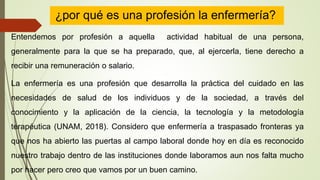 ¿por qué es una profesión la enfermería?
Entendemos por profesión a aquella actividad habitual de una persona,
generalmente para la que se ha preparado, que, al ejercerla, tiene derecho a
recibir una remuneración o salario.
La enfermería es una profesión que desarrolla la práctica del cuidado en las
necesidades de salud de los individuos y de la sociedad, a través del
conocimiento y la aplicación de la ciencia, la tecnología y la metodología
terapéutica (UNAM, 2018). Considero que enfermería a traspasado fronteras ya
que nos ha abierto las puertas al campo laboral donde hoy en día es reconocido
nuestro trabajo dentro de las instituciones donde laboramos aun nos falta mucho
por hacer pero creo que vamos por un buen camino.
 