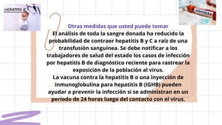 Otras medidas que usted puede tomar
El análisis de toda la sangre donada ha reducido la
probabilidad de contraer hepatitis B y C a raíz de una
transfusión sanguínea. Se debe notificar a los
trabajadores de salud del estado los casos de infección
por hepatitis B de diagnóstico reciente para rastrear la
exposición de la población al virus.
La vacuna contra la hepatitis B o una inyección de
inmunoglobulina para hepatitis B (IGHB) pueden
ayudar a prevenir la infección si se administran en un
período de 24 horas luego del contacto con el virus.
 