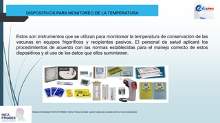DISPOSITIVOS PARA MONITOREO DE LA TEMPERATURA
Resolución Ministerial N°497-2017/MINSA. Norma Técnica de Salud para el manejo de la cadena de frío en las inmunizaciones
Estos son instrumentos que se utilizan para monitorear la temperatura de conservación de las
vacunas en equipos frigoríficos y recipientes pasivos. El personal de salud aplicará los
procedimientos de acuerdo con las normas establecidas para el manejo correcto de estos
dispositivos y el uso de los datos que ellos suministran.
 
