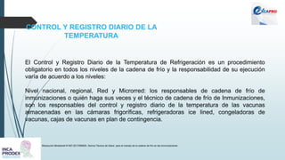 CONTROL Y REGISTRO DIARIO DE LA
TEMPERATURA
Resolución Ministerial N°497-2017/MINSA. Norma Técnica de Salud para el manejo de la cadena de frío en las inmunizaciones
El Control y Registro Diario de la Temperatura de Refrigeración es un procedimiento
obligatorio en todos los niveles de la cadena de frío y la responsabilidad de su ejecución
varía de acuerdo a los niveles:
Nivel nacional, regional, Red y Microrred: los responsables de cadena de frío de
inmunizaciones o quién haga sus veces y el técnico de cadena de frío de Inmunizaciones,
son los responsables del control y registro diario de la temperatura de las vacunas
almacenadas en las cámaras frigoríficas, refrigeradoras ice lined, congeladoras de
vacunas, cajas de vacunas en plan de contingencia.
 