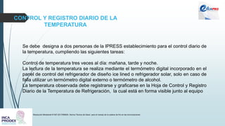 CONTROL Y REGISTRO DIARIO DE LA
TEMPERATURA
Resolución Ministerial N°497-2017/MINSA. Norma Técnica de Salud para el manejo de la cadena de frío en las inmunizaciones
Se debe designa a dos personas de la IPRESS establecimiento para el control diario de
la temperatura, cumpliendo las siguientes tareas:
Control de temperatura tres veces al día: mañana, tarde y noche.
La lectura de la temperatura se realiza mediante el termómetro digital incorporado en el
panel de control del refrigerador de diseño ice lined o refrigerador solar, solo en caso de
falla utilizar un termómetro digital externo o termómetro de alcohol.
La temperatura observada debe registrarse y graficarse en la Hoja de Control y Registro
Diario de la Temperatura de Refrigeración, la cual está en forma visible junto al equipo
 