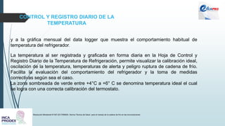 CONTROL Y REGISTRO DIARIO DE LA
TEMPERATURA
Resolución Ministerial N°497-2017/MINSA. Norma Técnica de Salud para el manejo de la cadena de frío en las inmunizaciones
y a la gráfica mensual del data logger que muestra el comportamiento habitual de
temperatura del refrigerador.
La temperatura al ser registrada y graficada en forma diaria en la Hoja de Control y
Registro Diario de la Temperatura de Refrigeración, permite visualizar la calibración ideal,
oscilación de la temperatura, temperaturas de alerta y peligro ruptura de cadena de frío.
Facilita la evaluación del comportamiento del refrigerador y la toma de medidas
correctivas según sea el caso.
La zona sombreada de verde entre +4°C a +6° C se denomina temperatura ideal el cual
se logra con una correcta calibración del termostato.
 