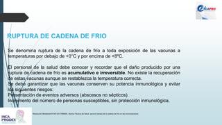 RUPTURA DE CADENA DE FRIO
Resolución Ministerial N°497-2017/MINSA. Norma Técnica de Salud para el manejo de la cadena de frío en las inmunizaciones
Se denomina ruptura de la cadena de frío a toda exposición de las vacunas a
temperaturas por debajo de +0°C y por encima de +8ºC.
El personal de la salud debe conocer y recordar que el daño producido por una
ruptura de cadena de frío es acumulativo e irreversible. No existe la recuperación
de estas vacunas aunque se restablezca la temperatura correcta.
Se debe garantizar que las vacunas conserven su potencia inmunológica y evitar
los siguientes riesgos:
Presentación de eventos adversos (abscesos no sépticos).
Incremento del número de personas susceptibles, sin protección inmunológica.
 